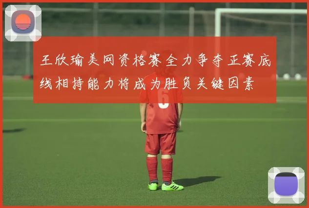 王欣瑜美网资格赛全力争夺正赛底线相持能力将成为胜负关键因素