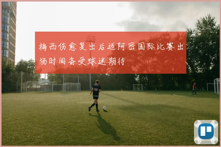 梅西伤愈复出后迈阿密国际比赛出场时间备受球迷期待