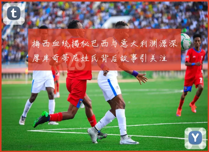 梅西血统揭秘巴西与意大利渊源深厚库奇蒂尼姓氏背后故事引关注