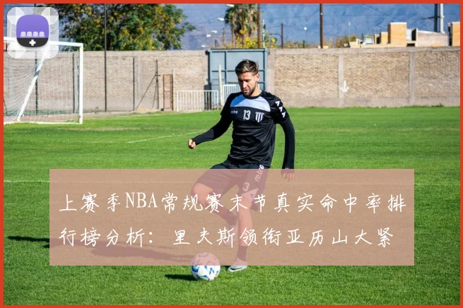 上赛季NBA常规赛末节真实命中率排行榜分析：里夫斯领衔亚历山大紧随其后