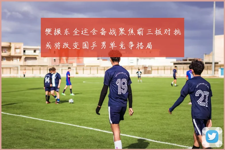 樊振东全运会备战聚焦前三板对抗或将改变国乒男单竞争格局