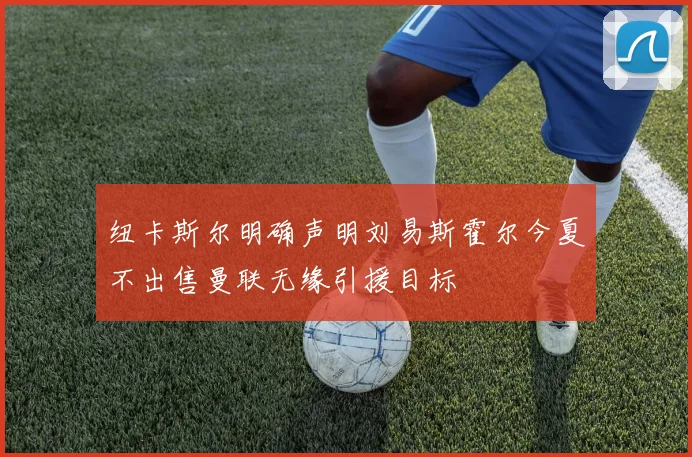 纽卡斯尔明确声明刘易斯霍尔今夏不出售曼联无缘引援目标